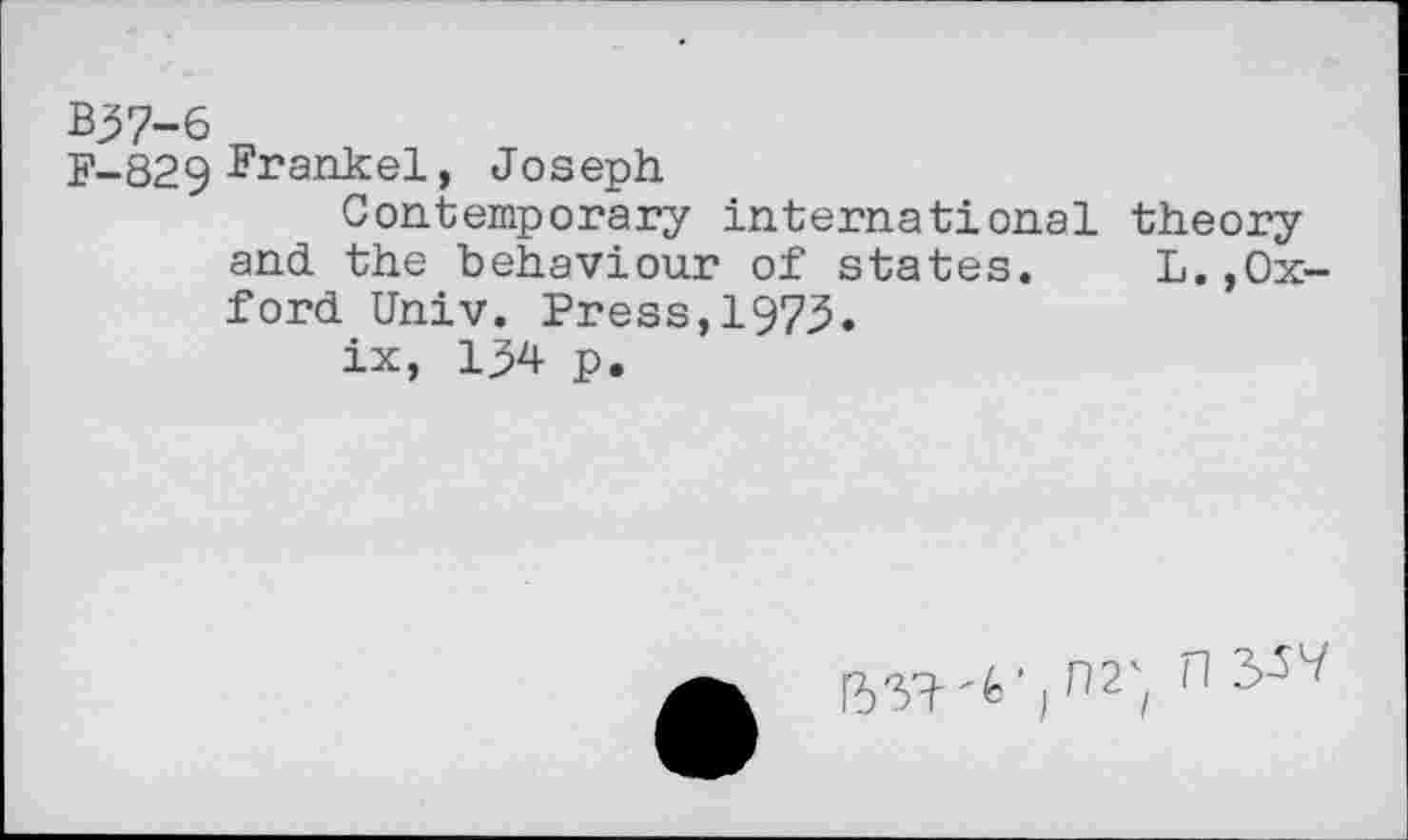 ﻿Bj>7-6
F-829 Frankel, Joseph
Contemporary international theory and the behaviour of states. L.»Oxford Univ. Press,1975.
ix, 154 p.
